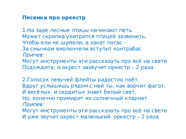   Песенка про оркестр 1.На заре лесные птицы начинают петь. Может скрипка ухитрится птицей зазвенеть. Чтобы ели не шумели, а закат погас - За смычком виолончели вступит контрабас Припев: Могут инструменты эти рассказать про всё на свете Подождите, и окрест зазвучит оркестр – 2 раза 2.Голосок певучей флейты радостно поёт. Вдруг услышишь рядом с ней ты, как ворчит фагот. И весёлых, и сердитых знает белый свет, Но, конечно примирит их солнечный кларнет. Припев: Могут инструменты эти рассказать про всё на свете И уже звучит окрест маленький оркестр – 2 раза 