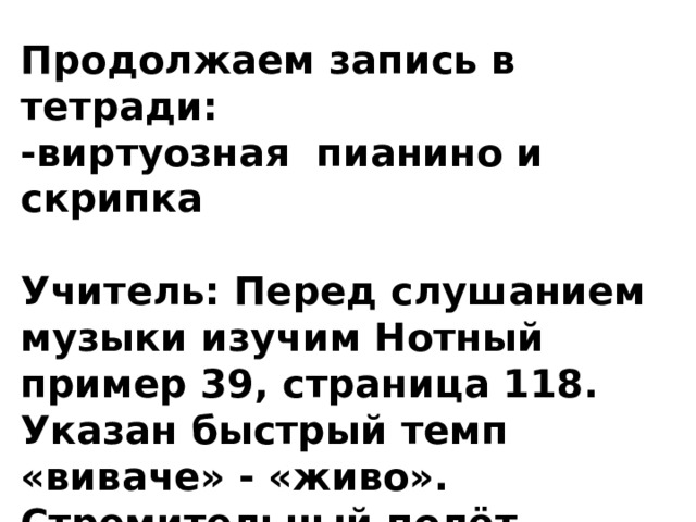 Продолжаем запись в тетради: -виртуозная пианино и скрипка  Учитель: Перед слушанием музыки изучим Нотный пример 39, страница 118. Указан быстрый темп «виваче» - «живо». Стремительный полёт шестнадцатых ноток рисует нам кружащее движение Шмеля. 