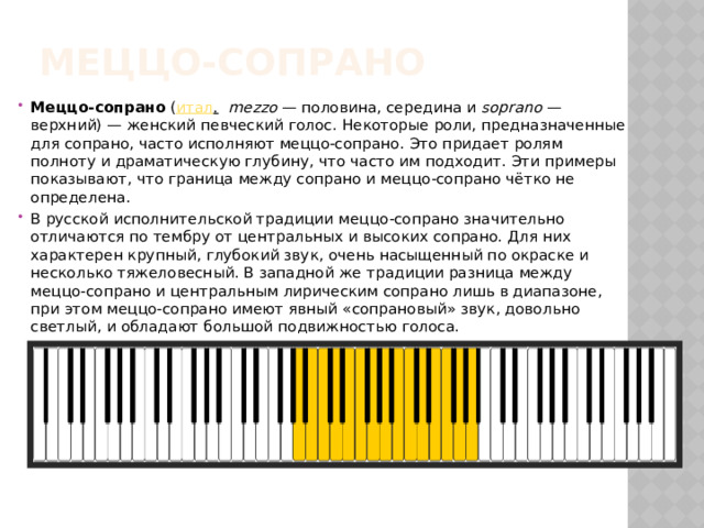 Меццо-сопрано Меццо-сопрано  ( итал .    mezzo  — половина, середина и  soprano  — верхний) — женский певческий голос. Некоторые роли, предназначенные для сопрано, часто исполняют меццо-сопрано. Это придает ролям полноту и драматическую глубину, что часто им подходит. Эти примеры показывают, что граница между сопрано и меццо-сопрано чётко не определена. В русской исполнительской традиции меццо-сопрано значительно отличаются по тембру от центральных и высоких сопрано. Для них характерен крупный, глубокий звук, очень насыщенный по окраске и несколько тяжеловесный. В западной же традиции разница между меццо-сопрано и центральным лирическим сопрано лишь в диапазоне, при этом меццо-сопрано имеют явный «сопрановый» звук, довольно светлый, и обладают большой подвижностью голоса. 