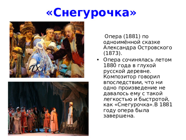 «Снегурочка»    Опера (1881) по одноимённой сказке Александра Островского (1873). Опера сочинялась летом 1880 года в глухой русской деревне. Композитор говорил впоследствии, что ни одно произведение не давалось ему с такой легкостью и быстротой, как «Снегурочка».В 1881 году опера была завершена. 
