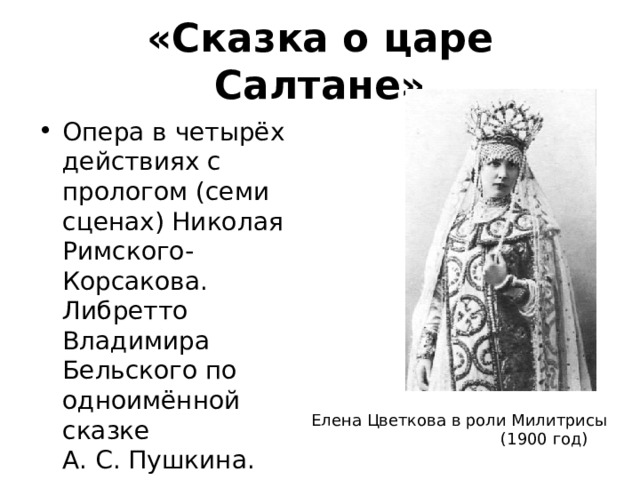 «Сказка о царе Салтане» Опера в четырёх действиях с прологом (семи сценах) Николая Римского-Корсакова. Либретто Владимира Бельского по одноимённой сказке А. С. Пушкина. Елена Цветкова в роли Милитрисы  (1900 год) 