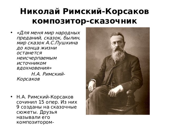 Николай Римский-Корсаков композитор-сказочник «Для меня мир народных преданий, сказок, былин, мир сказок А.С.Пушкина до конца жизни останется неисчерпаемым источником вдохновения»  Н.А. Римский-Корсаков Н.А. Римский-Корсаков сочинил 15 опер. Из них 9 созданы на сказочные сюжеты. Друзья называли его композитором-сказочником. 