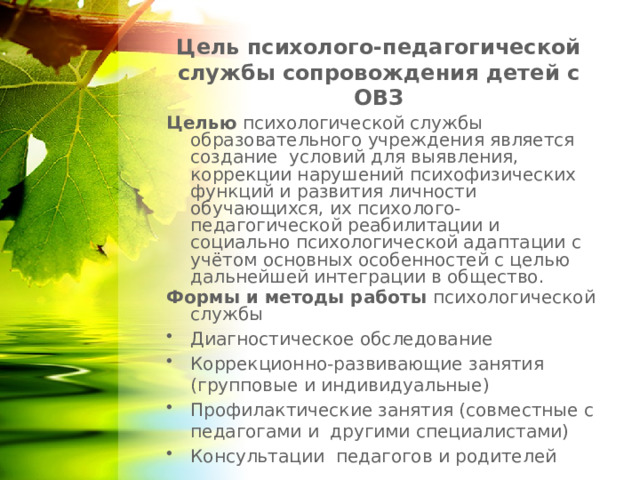 Цель психолого-педагогической службы сопровождения детей с ОВЗ Целью психологической службы образовательного учреждения является создание условий для выявления, коррекции нарушений психофизических функций и развития личности обучающихся, их психолого-педагогической реабилитации и социально психологической адаптации с учётом основных особенностей с целью дальнейшей интеграции в общество. Формы и методы работы психологической службы Диагностическое обследование Коррекционно-развивающие занятия (групповые и индивидуальные) Профилактические занятия (совместные с педагогами и другими специалистами) Консультации педагогов и родителей 1 