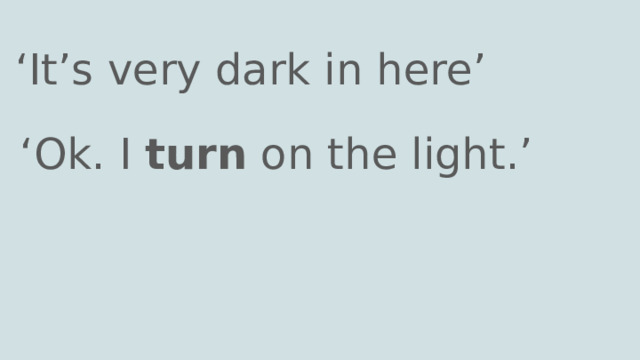 ‘ It’s very dark in here’ ‘ Ok. I turn on the light.’ 