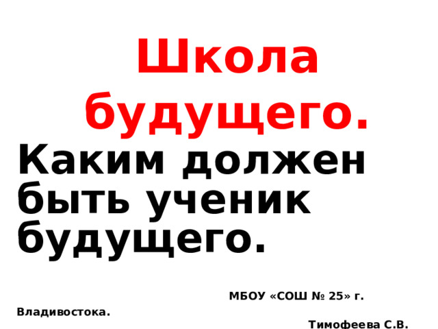 Школа будущего. Каким должен быть ученик будущего.  МБОУ «СОШ № 25» г. Владивостока.  Тимофеева С.В. 