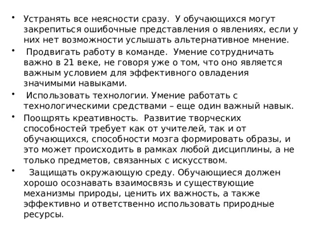 Устранять все неясности сразу. У обучающихся могут закрепиться ошибочные представления о явлениях, если у них нет возможности услышать альтернативное мнение.  Продвигать работу в команде. Умение сотрудничать важно в 21 веке, не говоря уже о том, что оно является важным условием для эффективного овладения значимыми навыками.  Использовать технологии. Умение работать с технологическими средствами – еще один важный навык. Поощрять креативность. Развитие творческих способностей требует как от учителей, так и от обучающихся, способности мозга формировать образы, и это может происходить в рамках любой дисциплины, а не только предметов, связанных с искусством.  Защищать окружающую среду. Обучающиеся должен хорошо осознавать взаимосвязь и существующие механизмы природы, ценить их важность, а также эффективно и ответственно использовать природные ресурсы. 
