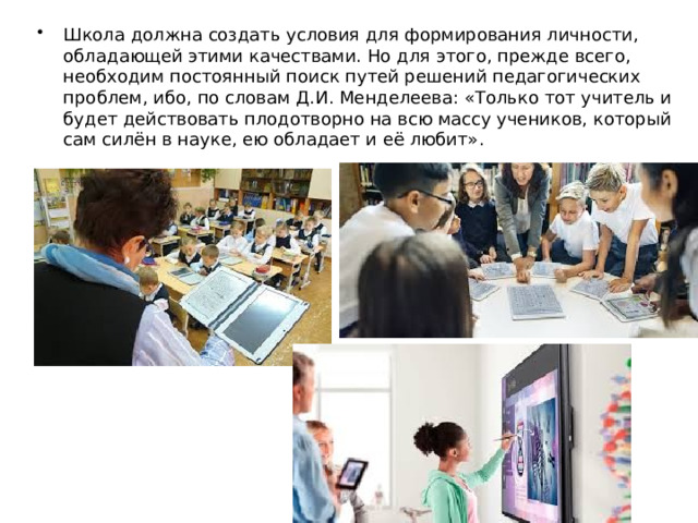 Школа должна создать условия для формирования личности, обладающей этими качествами. Но для этого, прежде всего, необходим постоянный поиск путей решений педагогических проблем, ибо, по словам Д.И. Менделеева: «Только тот учитель и будет действовать плодотворно на всю массу учеников, который сам силён в науке, ею обладает и её любит». 