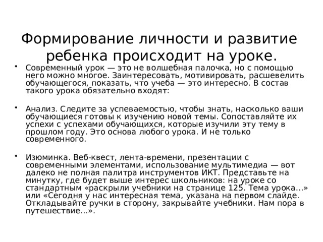 Формирование личности и развитие  ребенка происходит на уроке. Современный урок — это не волшебная палочка, но с помощью него можно многое. Заинтересовать, мотивировать, расшевелить обучающегося, показать, что учеба — это интересно. В состав такого урока обязательно входят:  Анализ. Следите за успеваемостью, чтобы знать, насколько ваши обучающиеся готовы к изучению новой темы. Сопоставляйте их успехи с успехами обучающихся, которые изучили эту тему в прошлом году. Это основа любого урока. И не только современного.  Изюминка. Веб-квест, лента-времени, презентации с современными элементами, использование мультимедиа — вот далеко не полная палитра инструментов ИКТ. Представьте на минутку, где будет выше интерес школьников: на уроке со стандартным «раскрыли учебники на странице 125. Тема урока…» или «Сегодня у нас интересная тема, указана на первом слайде. Откладывайте ручки в сторону, закрывайте учебники. Нам пора в путешествие...». 