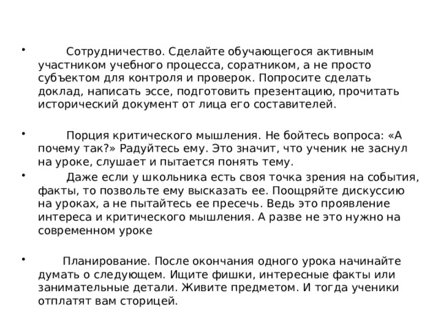  Сотрудничество. Сделайте обучающегося активным участником учебного процесса, соратником, а не просто субъектом для контроля и проверок. Попросите сделать доклад, написать эссе, подготовить презентацию, прочитать исторический документ от лица его составителей.  Порция критического мышления. Не бойтесь вопроса: «А почему так?» Радуйтесь ему. Это значит, что ученик не заснул на уроке, слушает и пытается понять тему.  Даже если у школьника есть своя точка зрения на события, факты, то позвольте ему высказать ее. Поощряйте дискуссию на уроках, а не пытайтесь ее пресечь. Ведь это проявление интереса и критического мышления. А разве не это нужно на современном уроке  Планирование. После окончания одного урока начинайте думать о следующем. Ищите фишки, интересные факты или занимательные детали. Живите предметом. И тогда ученики отплатят вам сторицей. 