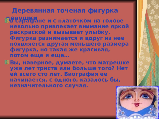  Деревянная точеная фигурка девушки в сарафане и с платочком на голове невольно привлекает внимание яркой раскраской и вызывает улыбку. Фигурка разнимается и вдруг из нее появляется другая меньшего размера фигурка, но такая же красивая, потом еще и еще… Вы, наверное, думаете, что матрешке уже лет триста или больше того? Нет ей всего сто лет. Биография ее начинается, с одного, казалось бы, незначительного случая.  