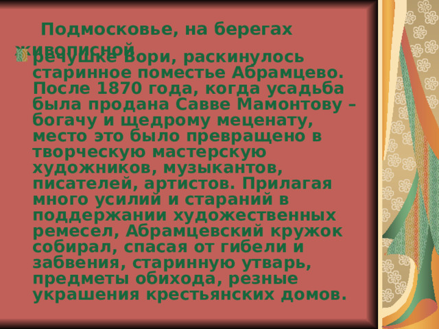  Подмосковье, на берегах живописной речушке Вори, раскинулось старинное поместье Абрамцево. После 1870 года, когда усадьба была продана Савве Мамонтову – богачу и щедрому меценату, место это было превращено в творческую мастерскую художников, музыкантов, писателей, артистов. Прилагая много усилий и стараний в поддержании художественных ремесел, Абрамцевский кружок собирал, спасая от гибели и забвения, старинную утварь, предметы обихода, резные украшения крестьянских домов. 