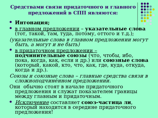 Средствами связи придаточного и главного предложений в СПП являются: Интонация; в главном предложении  – указательные слова (тот, такой, там, туда, потому, оттого и т.д.); (указательные слова в главном предложении могут быть, а могут и не быть) в придаточном предложении –  подчинительные союзы (что, чтобы, ибо, пока, когда, как, если и др.) или союзные слова (который, какой, кто, что, как, где, куда, откуда, когда и др.). Союзы и союзные слова – главные средства связи в сложноподчинённом предложении . Они обычно стоят в начале придаточного предложения и служат показателем границы между главным и придаточным. Исключение  составляет союз-частица   ли , который находится в середине придаточного предложения! 