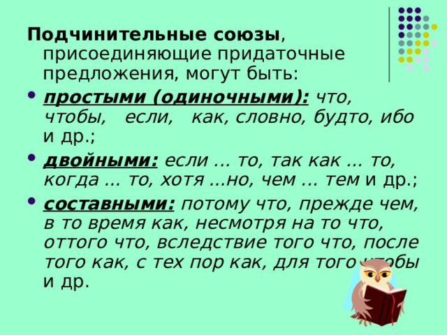 Подчинительные союзы , присоединяющие придаточные предложения, могут быть: простыми (одиночными):  что,   чтобы,   если,   как, словно, будто, ибо и др.; двойными: если ... то, так как ... то, когда ... то, хотя ...но, чем ... тем и др.; составными: потому что, прежде чем, в то время как, несмотря на то что, оттого что, вследствие то­го что, после того как, с тех пор как, для того чтобы и др. 
