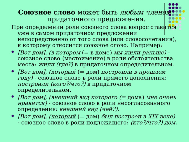 Союзное слово может быть любым членом придаточного предложения. При определении роли союзного слова вопрос ставится уже в самом придаточном предложении непосредственно от того слова (или словосочетания), к которому относится союзное слово. Например: [Вот дом], (в котором (= в доме) мы жили раньше) - союзное слово (местоимение) в роли обстоятельства места: жили (где?) в придаточном определительном. [Вот дом], (который (= дом) построили в прошлом году) - союзное слово в роли прямого дополнения: построили (кого?/что?) в придаточном определительном. [Вот дом], (внешний вид которого (= дома) мне очень нравится) - союзное слово в роли несогласованного определения: внешний вид (чей?). [Вот дом], ( который  (= дом) был построен в XIX ве­ке) - союзное слово в роли подлежащего: (кто?/что?) дом. 