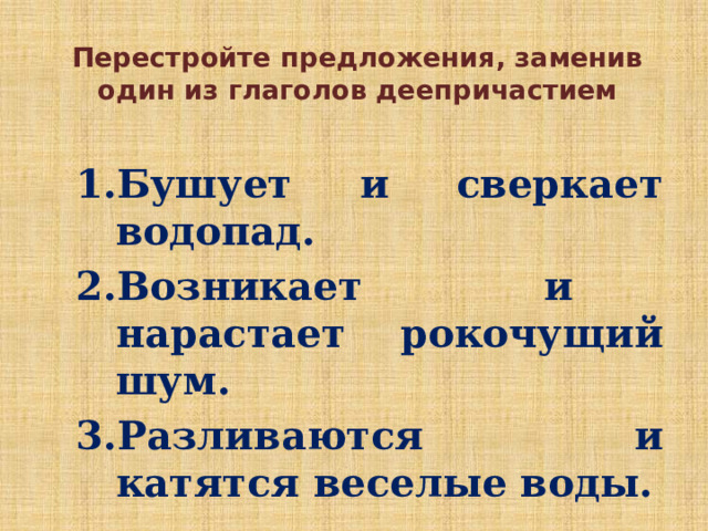 Перестройте предложения, заменив один из глаголов деепричастием Бушует и сверкает водопад. Возникает и нарастает рокочущий шум. Разливаются и катятся веселые воды. Бушует и сверкает водопад. Возникает и нарастает рокочущий шум. Разливаются и катятся веселые воды. 