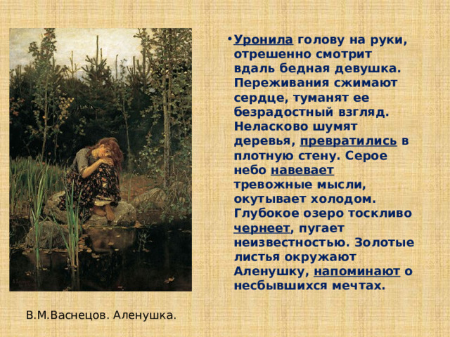 Уронила голову на руки, отрешенно смотрит вдаль бедная девушка. Переживания сжимают сердце, туманят ее безрадостный взгляд. Неласково шумят деревья, превратились в плотную стену. Серое небо навевает тревожные мысли, окутывает холодом. Глубокое озеро тоскливо чернеет , пугает неизвестностью. Золотые листья окружают Аленушку, напоминают о несбывшихся мечтах. В.М.Васнецов. Аленушка. 