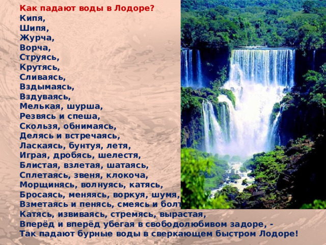 Как падают воды в Лодоре? Кипя, Шипя, Журча, Ворча, Струясь, Крутясь, Сливаясь, Вздымаясь, Вздуваясь, Мелькая, шурша, Резвясь и спеша, Скользя, обнимаясь, Делясь и встречаясь, Ласкаясь, бунтуя, летя, Играя, дробясь, шелестя, Блистая, взлетая, шатаясь, Сплетаясь, звеня, клокоча, Морщинясь, волнуясь, катясь, Бросаясь, меняясь, воркуя, шумя, Взметаясь и пенясь, смеясь и болтая, Катясь, извиваясь, стремясь, вырастая, Вперёд и вперёд убегая в свободолюбивом задоре, - Так падают бурные воды в сверкающем быстром Лодоре! 