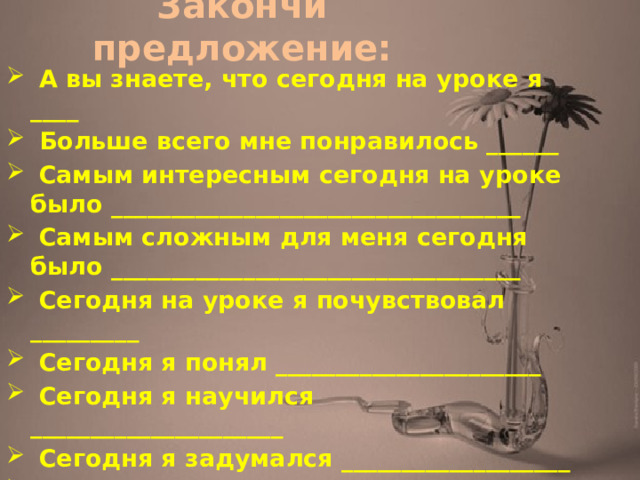 Закончи предложение:   А вы знаете, что сегодня на уроке я ____  Больше всего мне понравилось ______  Самым интересным сегодня на уроке было __________________________________  Самым сложным для меня сегодня было __________________________________  Сегодня на уроке я почувствовал _________  Сегодня я понял ______________________  Сегодня я научился _____________________  Сегодня я задумался ___________________  На будущее мне надо иметь в виду __ 