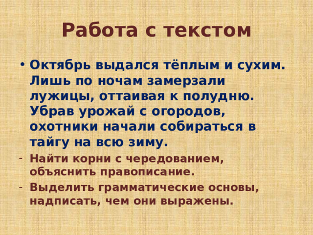 Работа с текстом Октябрь выдался тёплым и сухим. Лишь по ночам замерзали лужицы, оттаивая к полудню. Убрав урожай с огородов, охотники начали собираться в тайгу на всю зиму. Найти корни с чередованием, объяснить правописание. Выделить грамматические основы, надписать, чем они выражены. 