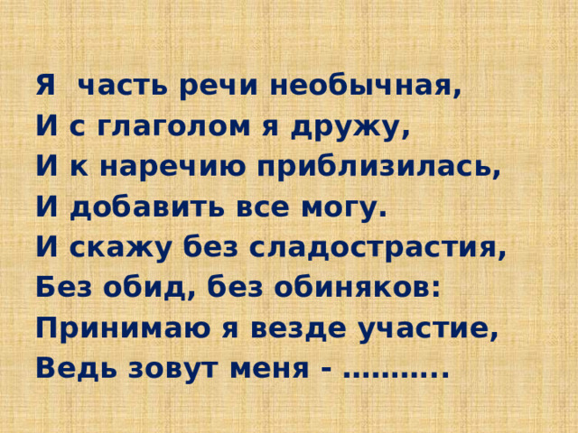 Я часть речи необычная, И с глаголом я дружу, И к наречию приблизилась, И добавить все могу. И скажу без сладострастия, Без обид, без обиняков: Принимаю я везде участие, Ведь зовут меня - ……….. 