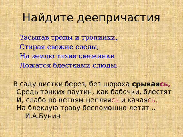Найдите деепричастия  Засыпав тропы и тропинки,  Стирая свежие следы,  На землю тихие снежинки  Ложатся блестками слюды.  В саду листки берез, без шороха срывая сь,  Средь тонких паутин, как бабочки, блестят  И, слабо по ветвям цепляя сь и качая сь,  На блеклую траву беспомощно летят… И.А.Бунин 