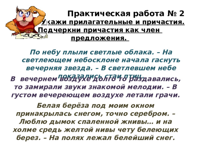 Практическая работа № 2 Укажи прилагательные и причастия. Подчеркни причастия как член предложения. По небу плыли светлые облака. – На светлеющем небосклоне начала гаснуть вечерняя звезда. – В светлевшем небе показались стаи птиц. В вечернем воздухе долго то раздавались, то замирали звуки знакомой мелодии. – В густом вечереющем воздухе летали грачи. Белая берёза под моим окном принакрылась снегом, точно серебром. – Люблю дымок спаленной жнивы… и на холме средь желтой нивы чету белеющих берез. – На полях лежал белейший снег. 