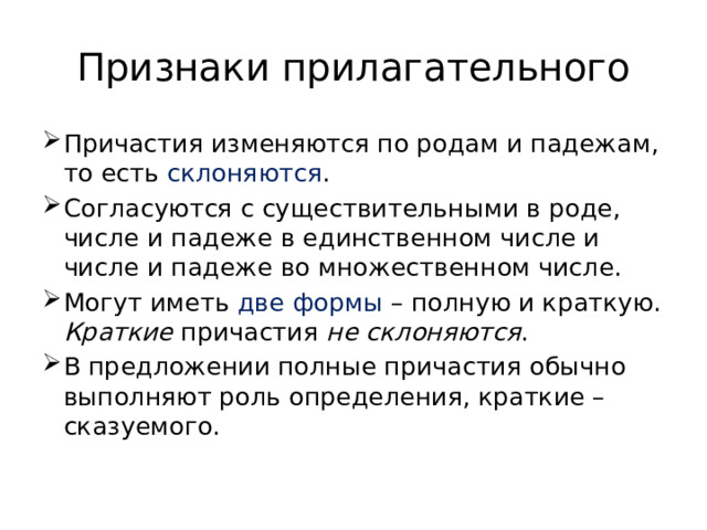 Признаки прилагательного Причастия изменяются по родам и падежам, то есть склоняются . Согласуются с существительными в роде, числе и падеже в единственном числе и числе и падеже во множественном числе. Могут иметь две формы – полную и краткую. Краткие причастия не склоняются . В предложении полные причастия обычно выполняют роль определения, краткие – сказуемого. 