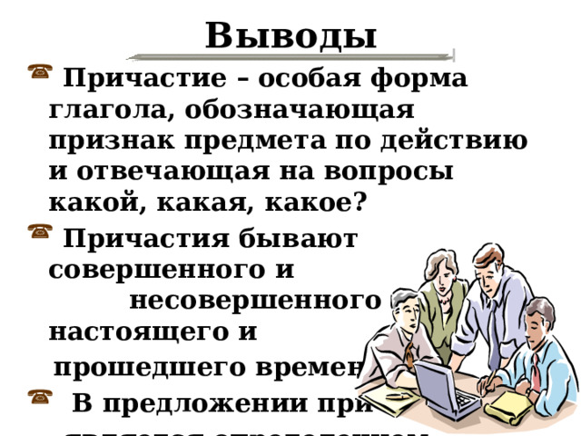 Выводы  Причастие – особая форма глагола, обозначающая признак предмета по действию и отвечающая на вопросы какой, какая, какое?  Причастия бывают совершенного и несовершенного вида, настоящего и  прошедшего времени.  В предложении причастие  является определением. 