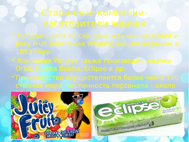 Старинные компании-изготовители жвачек  Продающиеся по сей день жвачки Spearmint и Juicy Fruit (компания Wrigley) вышли на рынок в 1893 году.  Компания Wrigley также производит жвачки Orbit, Hubba Bubba, Eclipse и др. Производство осуществляется более чем в 180 странах мира, численность персонала – около 15 тысяч человек. 