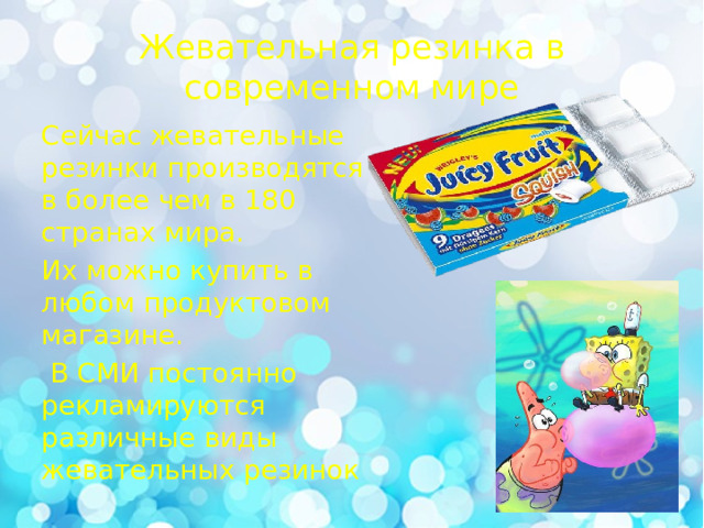 Жевательная резинка в современном мире Сейчас жевательные резинки производятся в более чем в 180 странах мира. Их можно купить в любом продуктовом магазине.  В СМИ постоянно рекламируются различные виды жевательных резинок 