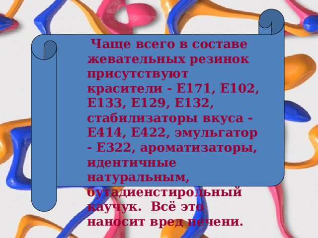  Чаще всего в составе жевательных резинок присутствуют красители - Е171, Е102, Е133, Е129, Е132, стабилизаторы вкуса - Е414, Е422, эмульгатор - Е322, ароматизаторы, идентичные натуральным, бутадиенстирольный каучук. Всё это наносит вред печени. 