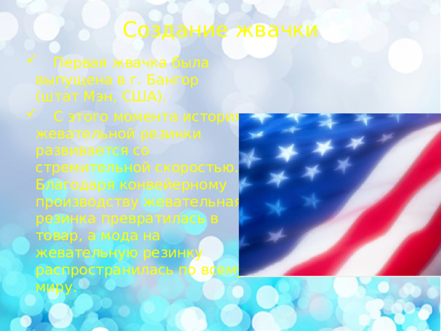 Создание жвачки    Первая жвачка была выпущена в г. Бангор (штат Мэн, США).  С этого момента история жевательной резинки развивается со стремительной скоростью. Благодаря конвейерному производству жевательная резинка превратилась в товар, а мода на жевательную резинку распространилась по всему миру. 