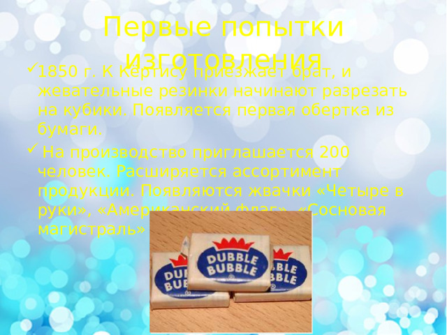 Первые попытки изготовления 1850 г. К Кёртису приезжает брат, и жевательные резинки начинают разрезать на кубики. Появляется первая обертка из бумаги.  На производство приглашается 200 человек. Расширяется ассортимент продукции. Появляются жвачки «Четыре в руки», «Американский флаг», «Сосновая магистраль» 