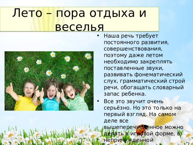 Лето – пора отдыха и веселья Наша речь требует постоянного развития, совершенствования, поэтому даже летом необходимо закреплять поставленные звуки, развивать фонематический слух, грамматический строй речи, обогащать словарный запас ребенка. Все это звучит очень серьёзно. Но это только на первый взгляд. На самом деле все вышеперечисленное можно делать в игровой форме, в непринужденной обстановке, играя! 