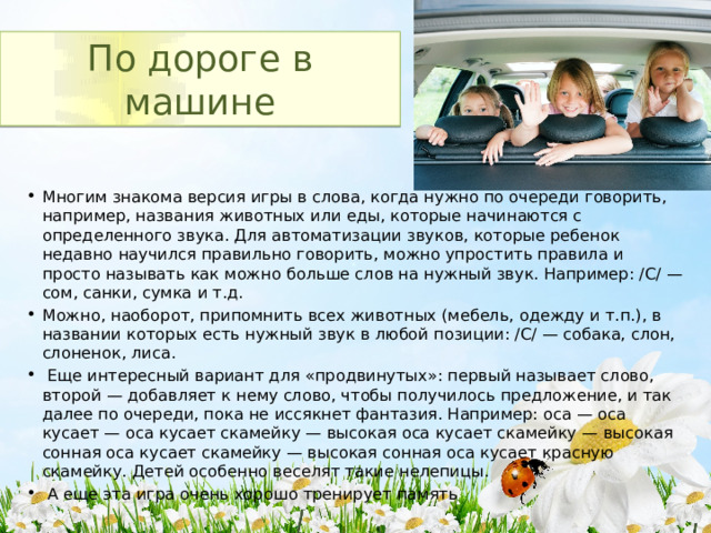 По дороге в машине Многим знакома версия игры в слова, когда нужно по очереди говорить, например, названия животных или еды, которые начинаются с определенного звука. Для автоматизации звуков, которые ребенок недавно научился правильно говорить, можно упростить правила и просто называть как можно больше слов на нужный звук. Например: /C/ — сом, санки, сумка и т.д. Можно, наоборот, припомнить всех животных (мебель, одежду и т.п.), в названии которых есть нужный звук в любой позиции: /С/ — собака, слон, слоненок, лиса.  Еще интересный вариант для «продвинутых»: первый называет слово, второй — добавляет к нему слово, чтобы получилось предложение, и так далее по очереди, пока не иссякнет фантазия. Например: оса — оса кусает — оса кусает скамейку — высокая оса кусает скамейку — высокая сонная оса кусает скамейку — высокая сонная оса кусает красную скамейку. Детей особенно веселят такие нелепицы.  А еще эта игра очень хорошо тренирует память 