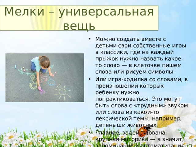 Мелки – универсальная вещь Можно создать вместе с детьми свои собственные игры в классики, где на каждый прыжок нужно назвать какое-то слово — в клеточке пишем слова или рисуем символы. Или игра-ходилка со словами, в произношении которых ребенку нужно попрактиковаться. Это могут быть слова с «трудным» звуком или слова из какой-то лексической темы, например, детеныши животных. Главное, задействована крупная моторика — а значит, запоминание и автоматизация звуков идут эффективнее! 