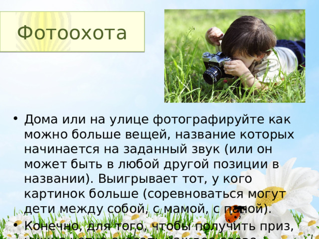 Фотоохота Дома или на улице фотографируйте как можно больше вещей, название которых начинается на заданный звук (или он может быть в любой другой позиции в названии). Выигрывает тот, у кого картинок больше (соревноваться могут дети между собой, с мамой, с папой). Конечно, для того, чтобы получить приз, нужно четко сказать каждое слово. 