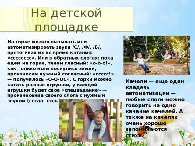 На детской площадке На горке можно вызывать или автоматизировать звуки /C/, /Ф/, /В/, протягивая их во время катания: «сссссссс». Или в обратных слогах: пока едем на горке, тянем гласный: «о-о-о!», как только ноги коснулись земли, произносим нужный согласный: «ссссс!» — получилось «О-О-ОС». С горки можно катать разные игрушки, у каждой игрушки будет свое «спецзадание» — произнесение своего слога с нужным звуком (сссаа! сссыы! и т.д.). Качели — еще один кладезь автоматизации — любые слоги можно говорить на одно качание качелей. А также на качелях очень хорошо запоминаются стихи. 