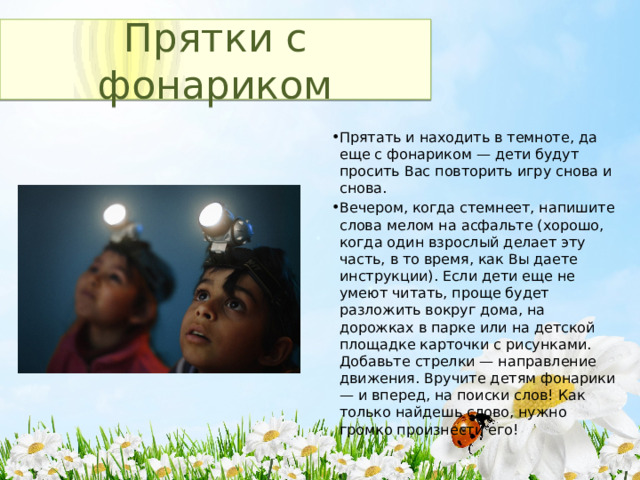 Прятки с фонариком Прятать и находить в темноте, да еще с фонариком — дети будут просить Вас повторить игру снова и снова. Вечером, когда стемнеет, напишите слова мелом на асфальте (хорошо, когда один взрослый делает эту часть, в то время, как Вы даете инструкции). Если дети еще не умеют читать, проще будет разложить вокруг дома, на дорожках в парке или на детской площадке карточки с рисунками. Добавьте стрелки — направление движения. Вручите детям фонарики — и вперед, на поиски слов! Как только найдешь слово, нужно громко произнести его! 