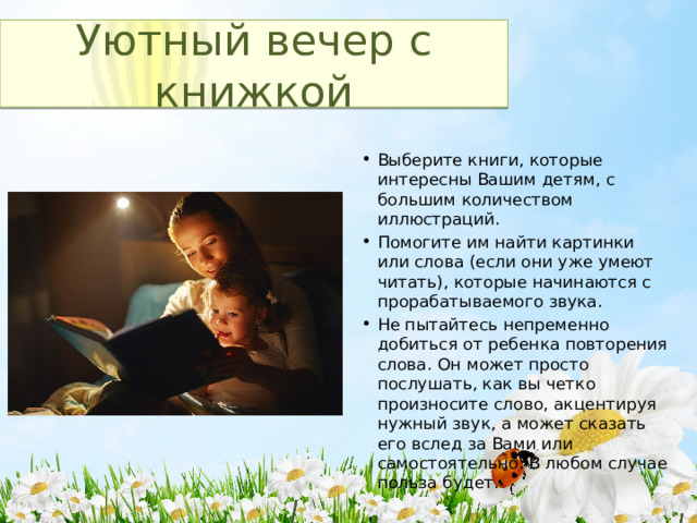 Уютный вечер с книжкой Выберите книги, которые интересны Вашим детям, с большим количеством иллюстраций. Помогите им найти картинки или слова (если они уже умеют читать), которые начинаются с прорабатываемого звука. Не пытайтесь непременно добиться от ребенка повторения слова. Он может просто послушать, как вы четко произносите слово, акцентируя нужный звук, а может сказать его вслед за Вами или самостоятельно. В любом случае польза будет. 
