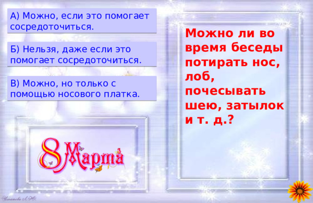 A) Можно, если это помогает сосредоточиться. Можно ли во время беседы потирать нос, лоб, почесывать шею, затылок и т. д.? Б) Нельзя, даже если это помогает сосредоточиться. B) Можно, но только с помощью носового платка. 