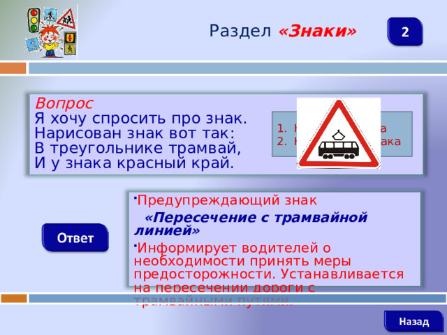 Раздел  «Знаки» Вопрос Я хочу спросить про знак. Нарисован знак вот так: В треугольнике трамвай, И у знака красный край. Название знака Назначение знака Предупреждающий знак  «Пересечение с трамвайной линией» Информирует водителей о необходимости принять меры предосторожности. Устанавливается на пересечении дороги с трамвайными путями.   