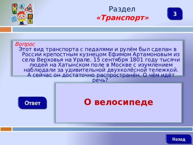 Раздел  «Транспорт» Вопрос Этот вид транспорта с педалями и рулём был сделан в России крепостным кузнецом Ефимом Артамоновым из села Верховья на Урале. 15 сентября 1801 году тысячи людей на Хатынском поле в Москве с изумлением наблюдали за удивительной двухколёсной тележкой. А сейчас он достаточно распространён. О чём идёт речь?  О велосипеде   
