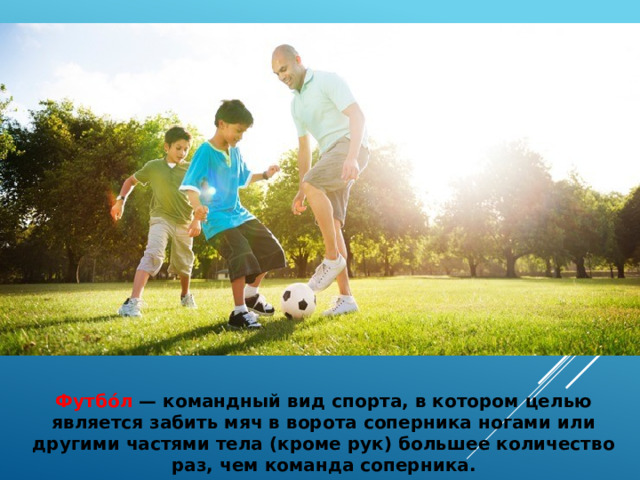 Футбо́л  — командный вид спорта, в котором целью является забить мяч в ворота соперника ногами или другими частями тела (кроме рук) большее количество раз, чем команда соперника. 