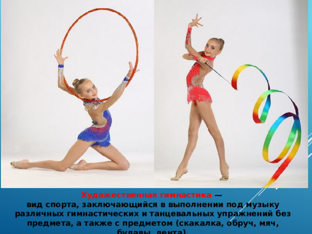 Художественная гимнастика  — вид спорта, заключающийся в выполнении под музыку различных гимнастических и танцевальных упражнений без предмета, а также с предметом (скакалка, обруч, мяч, булавы, лента). 