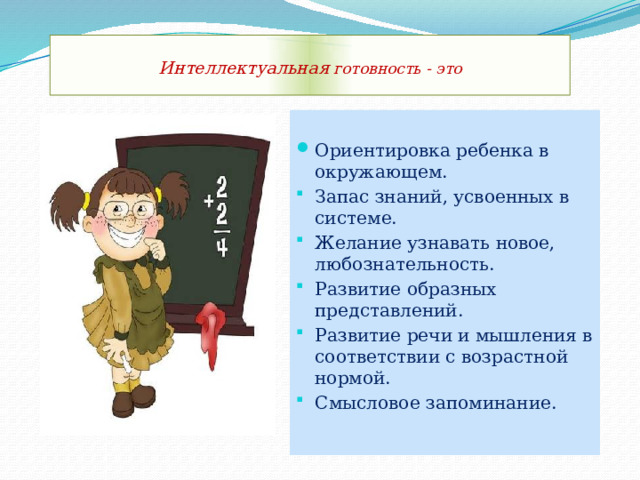  Интеллектуальная готовность - это    Ориентировка ребенка в окружающем. Запас знаний, усвоенных в системе. Желание узнавать новое, любознательность. Развитие образных представлений. Развитие речи и мышления в соответствии с возрастной нормой. Смысловое запоминание. 