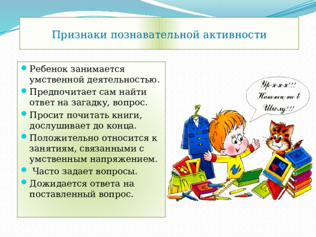 Признаки познавательной активности Ребенок занимается умственной деятельностью. Предпочитает сам найти ответ на загадку, вопрос. Просит почитать книги, дослушивает до конца. Положительно относится к занятиям, связанными с умственным напряжением.  Часто задает вопросы. Дожидается ответа на поставленный вопрос. 