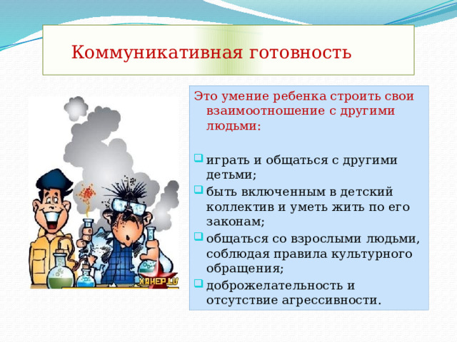  Коммуникативная готовность Это умение ребенка строить свои взаимоотношение с другими людьми: играть и общаться с другими детьми; быть включенным в детский коллектив и уметь жить по его законам; общаться со взрослыми людьми, соблюдая правила культурного обращения; доброжелательность и отсутствие агрессивности. 