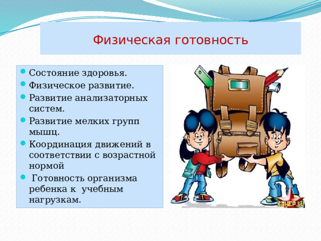 Физическая  готовность Состояние здоровья. Физическое развитие. Развитие анализаторных систем. Развитие мелких групп мышц. Координация движений в соответствии с возрастной нормой  Готовность организма ребенка к учебным нагрузкам. 