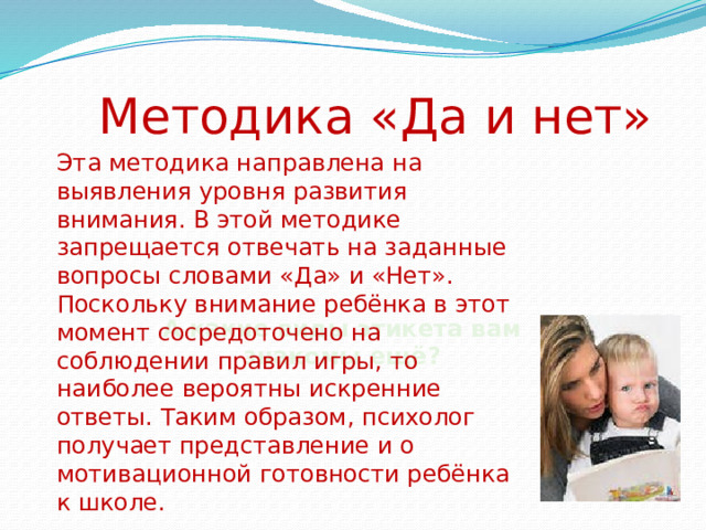 Методика «Да и нет» Эта методика направлена на выявления уровня развития внимания. В этой методике запрещается отвечать на заданные вопросы словами «Да» и «Нет». Поскольку внимание ребёнка в этот момент сосредоточено на соблюдении правил игры, то наиболее вероятны искренние ответы. Таким образом, психолог получает представление и о мотивационной готовности ребёнка к школе.                      А какие виды этикета вам знакомы ещё? 
